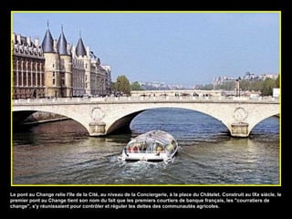 Le pont au Change relie l'Ile de la Cité, au niveau de la Conciergerie, à la place du Châtelet. Construit au IXe siècle, le premier pont au Change tient son nom du fait que les premiers courtiers de banque français, les "courratiers de change", s'y réunissaient pour contrôler et réguler les dettes des communautés agricoles. 