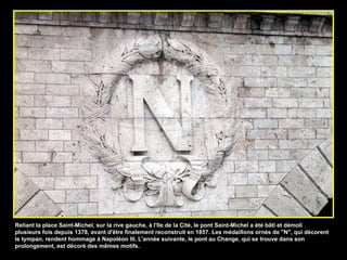 Reliant la place Saint-Michel, sur la rive gauche, à l'Ile de la Cité, le pont Saint-Michel a été bâti et démoli plusieurs fois depuis 1378, avant d'être finalement reconstruit en 1857. Les médaillons ornés de "N", qui décorent le tympan, rendent hommage à Napoléon III. L'année suivante, le pont au Change, qui se trouve dans son prolongement, est décoré des mêmes motifs.  