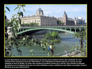 Le pont Notre-Dame se trouve à l’emplacement du premier pont construit à Paris, dès l’Antiquité. En 1413, Charles VI fait construire le pont dit "Notre-Dame", qui s’effondrera et laissera place à un nouvel ouvrage rebaptisé le pont du Diable, en raison des nombreux accidents marins qui y ont lieu. Pour faciliter le passage des bateaux, on le remplace alors par une arche métallique unique, réalisée par Jean Résal, concepteur du pont Mirabeau et du pont Alexandre III. 