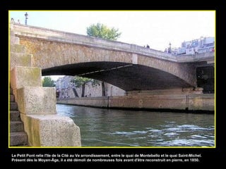 Le Petit Pont relie l'Ile de la Cité au Ve arrondissement, entre le quai de Montebello et le quai Saint-Michel. Présent dès le Moyen-Âge, il a été démoli de nombreuses fois avant d'être reconstruit en pierre, en 1850. 