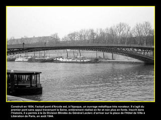Construit en 1854, l'actuel pont d'Arcole est, à l'époque, un ouvrage métallique très novateur. Il s’agit du premier pont sans appui traversant la Seine, entièrement réalisé en fer et non plus en fonte. Inscrit dans l’histoire, il a permis à la 2e Division Blindée du Général Leclerc d’arriver sur la place de l'Hôtel de Ville à Libération de Paris, en août 1944. 