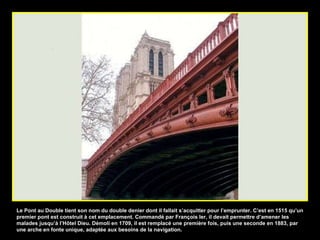 Le Pont au Double tient son nom du double denier dont il fallait s’acquitter pour l’emprunter. C’est en 1515 qu’un premier pont est construit à cet emplacement. Commandé par François Ier, il devait permettre d’amener les malades jusqu’à l’Hôtel Dieu. Démoli en 1709, il est remplacé une première fois, puis une seconde en 1883, par une arche en fonte unique, adaptée aux besoins de la navigation.  