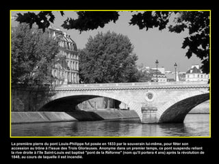La première pierre du pont Louis-Philippe fut posée en 1833 par le souverain lui-même, pour fêter son accession au trône à l'issue des Trois Glorieuses. Anonyme dans un premier temps, ce pont suspendu reliant la rive droite à l’île Saint-Louis est baptisé "pont de la Réforme" (nom qu'il portera 4 ans) après la révolution de 1848, au cours de laquelle il est incendié.  