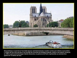 Dissymétrique, le pont de la Tournelle épouse volontairement les courbes suivies par la Seine à cet endroit. L’origine de son nom est due à une tourelle de l’enceinte de Philippe Auguste, située à cet endroit. Construit en 1928, le pont rend hommage à Sainte Geneviève, la patronne de Paris, représentée au sommet d'un pylône de 15 mètres de haut. 