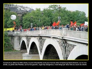 Construit au début du XIXe siècle, le pont d'Austerlitz avait pour but de relier le faubourg Saint-Antoine, sur la rive droite, au jardin des Plantes, sur la rive gauche. Jugé trop dangereux, il est élargi par deux fois au cours du siècle. 
