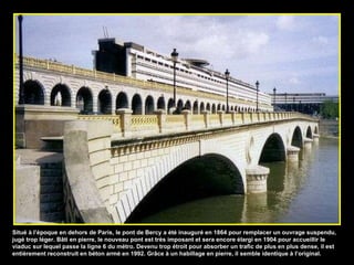 Situé à l’époque en dehors de Paris, le pont de Bercy a été inauguré en 1864 pour remplacer un ouvrage suspendu, jugé trop léger. Bâti en pierre, le nouveau pont est très imposant et sera encore élargi en 1904 pour accueillir le viaduc sur lequel passe la ligne 6 du métro. Devenu trop étroit pour absorber un trafic de plus en plus dense, il est entièrement reconstruit en béton armé en 1992. Grâce à un habillage en pierre, il semble identique à l’original. 