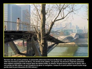 Dernière née des ponts parisiens, la passerelle piétonnière Simone-de-Beauvoir a été inaugurée en 2006 pour relier les nouveaux quartiers de Bercy, rive droite et de Tolbiac, rive gauche. Sa structure originale composée deux tabliers entrelacés a été conçue dans les ateliers Eiffel, en Alsace. N’ayant aucun appui sur la Seine, elle a une portée de 200 mètres, ce qui l’empêche de gêner la navigation. Jusque là, le pont parisien ayant la plus large portée était le pont Alexandre III (109 mètres) ! 