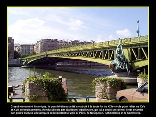 Classé monument historique, le pont Mirabeau a été construit à la toute fin du XIXe siècle pour relier les XVe et XVIe arrondissements. Rendu célèbre par Guillaume Apollinaire, qui lui a dédié un poème, il est enjambé par quatre statues allégoriques représentant la Ville de Paris, la Navigation, l'Abondance et le Commerce.  