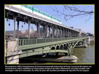 Reconstruit en 1905 à l'emplacement de l'ancienne passerelle piétonnière de Passy, le pont de Bir-Hakeim est surmonté d'un viaduc métallique qui laisse passer la ligne 6 du métro. Récemment, une piste cyclable a été aménagée à côté de la chaussée. Au milieu du pont, des escaliers permettent de rejoindre l'Ile aux Cygnes. 