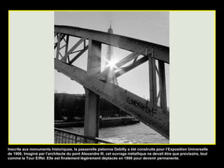 Inscrite aux monuments historiques, la passerelle piétonne Debilly a été construite pour l’Exposition Universelle de 1900. Imaginé par l’architecte du pont Alexandre III, cet ouvrage métallique ne devait être que provisoire, tout comme la Tour Eiffel. Elle est finalement légèrement déplacée en 1906 pour devenir permanente. 