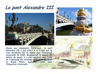 Classé aux monuments historiques, le pont
Alexandre III a été offert à la France par le
Tsar Alexandre III de Russie pour l’Exposition
Universelle de 1900. Monumental, (il mesure 40
mètres de large), il a été construit dans l'axe
de l'esplanade des Invalides et la relie aux Petit
et   Grand    Palais,    également   créés   pour
l'Exposition Universelle.
 