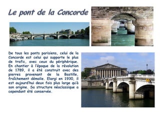 De tous les ponts parisiens, celui de la
Concorde est celui qui supporte le plus
de trafic, avec ceux du périphérique.
En chantier à l’époque de la révolution
de 1789, il a été construit avec des
pierres provenant de la Bastille,
fraîchement démolie. Elargi en 1930, il
est aujourd’hui deux fois plus large qu’à
son origine. Sa structure néoclassique a
cependant été conservée.
 