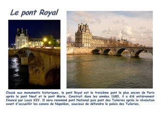 Classé aux monuments historiques, le pont Royal est le troisième pont le plus ancien de Paris
après le pont Neuf et le pont Marie. Construit dans les années 1680, il a été entièrement
financé par Louis XIV. Il sera renommé pont National puis pont des Tuileries après la révolution
avant d'accueillir les canons de Napoléon, soucieux de défendre le palais des Tuileries.
 