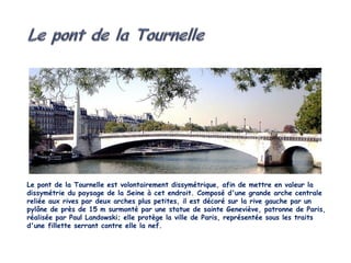 Le pont de la Tournelle est volontairement dissymétrique, afin de mettre en valeur la
dissymétrie du paysage de la Seine à cet endroit. Composé d'une grande arche centrale
reliée aux rives par deux arches plus petites, il est décoré sur la rive gauche par un
pylône de près de 15 m surmonté par une statue de sainte Geneviève, patronne de Paris,
réalisée par Paul Landowski; elle protège la ville de Paris, représentée sous les traits
d'une fillette serrant contre elle la nef.
 