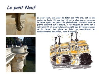 Le pont Neuf, qui vient de fêter ses 400 ans, est le plus
ancien de Paris. Et pourtant, il est le plus long à traverser
la Seine après les ponts du périphérique. Premier pont de
pierre construit sur le fleuve, il fut inauguré en 1606 par le
roi Henri IV et a parfaitement résisté aux différentes crues
de la Seine. Les pieux en bois, qui constituent les
soubassements des piliers, sont d'origine.
 