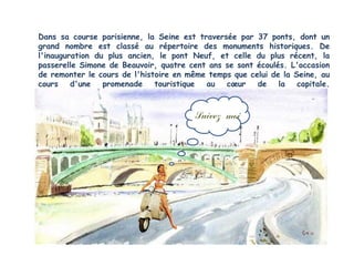 Dans sa course parisienne, la Seine est traversée par 37 ponts, dont un
grand nombre est classé au répertoire des monuments historiques. De
l'inauguration du plus ancien, le pont Neuf, et celle du plus récent, la
passerelle Simone de Beauvoir, quatre cent ans se sont écoulés. L'occasion
de remonter le cours de l'histoire en même temps que celui de la Seine, au
cours    d'une   promenade    touristique au   cœur    de    la   capitale.



                                        Suivez moi
 