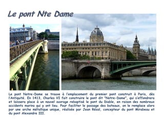 Le pont Notre-Dame se trouve à l’emplacement du premier pont construit à Paris, dès
l’Antiquité. En 1413, Charles VI fait construire le pont dit "Notre-Dame", qui s’effondrera
et laissera place à un nouvel ouvrage rebaptisé le pont du Diable, en raison des nombreux
accidents marins qui y ont lieu. Pour faciliter le passage des bateaux, on le remplace alors
par une arche métallique unique, réalisée par Jean Résal, concepteur du pont Mirabeau et
du pont Alexandre III.
 