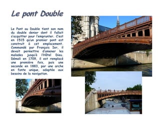 Le Pont au Double tient son nom
du double denier dont il fallait
s’acquitter pour l’emprunter. C’est
en 1515 qu’un premier pont est
construit à cet emplacement.
Commandé par François Ier, il
devait permettre d’amener les
malades jusqu’à l’Hôtel Dieu.
Démoli en 1709, il est remplacé
une première fois, puis une
seconde en 1883, par une arche
en fonte unique, adaptée aux
besoins de la navigation.
 