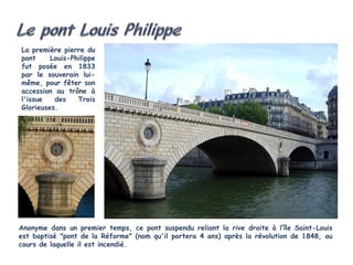 La première pierre du
pont     Louis-Philippe
fut posée en 1833
par le souverain lui-
même, pour fêter son
accession au trône à
l'issue   des    Trois
Glorieuses.




Anonyme dans un premier temps, ce pont suspendu reliant la rive droite à l’île Saint-Louis
est baptisé "pont de la Réforme" (nom qu'il portera 4 ans) après la révolution de 1848, au
cours de laquelle il est incendié. 
 