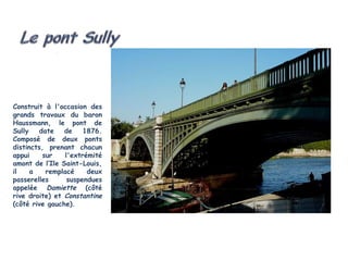 Construit à l'occasion des
grands travaux du baron
Haussmann, le pont de
Sully   date    de    1876.
Composé de deux ponts
distincts, prenant chacun
appui    sur    l'extrémité
amont de l’Ile Saint-Louis,
il    a   remplacé     deux
passerelles      suspendues
appelée Damiette (côté
rive droite) et Constantine
(côté rive gauche).
 