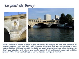 Situé à l’époque en dehors de Paris, le pont de Bercy a été inauguré en 1864 pour remplacer un
ouvrage suspendu, jugé trop léger. Bâti en pierre, le nouveau pont est très imposant et sera
encore élargi en 1904 pour accueillir le viaduc sur lequel passe la ligne 6 du métro. Devenu trop
étroit pour absorber un trafic de plus en plus dense, il est entièrement reconstruit en béton
armé en 1992. Grâce à un habillage en pierre, il semble identique à l’original.
 