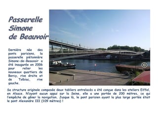 Dernière     née    des
ponts    parisiens,   la
passerelle piétonnière
Simone-de-Beauvoir a
été inaugurée en 2006
pour      relier     les
nouveaux quartiers de
Bercy, rive droite et
de     Tolbiac,     rive
gauche.

Sa structure originale composée deux tabliers entrelacés a été conçue dans les ateliers Eiffel,
en Alsace. N’ayant aucun appui sur la Seine, elle a une portée de 200 mètres, ce qui
l’empêche de gêner la navigation. Jusque là, le pont parisien ayant la plus large portée était
le pont Alexandre III (109 mètres) !
 