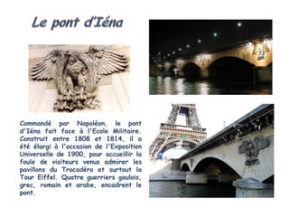 Commandé par Napoléon, le pont
d'Iéna fait face à l'Ecole Militaire.
Construit entre 1808 et 1814, il a
été élargi à l'occasion de l'Exposition
Universelle de 1900, pour accueillir la
foule de visiteurs venus admirer les
pavillons du Trocadéro et surtout la
Tour Eiffel. Quatre guerriers gaulois,
grec, romain et arabe, encadrent le
pont.
 
