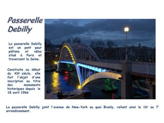 La passerelle Debilly
 est un pont pour
 piétons   et    vélos
 situé à Paris et
 traversant la Seine.


Construite au début
du XXe siècle, elle
fait l'objet d'une
inscription au titre
des        monuments
historiques depuis le
18 avril 1966



La passerelle Debilly joint l'avenue de New-York au quai Branly, reliant ainsi le 16e au 7°
arrondissement.
 