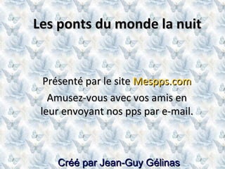 Créé par Jean-Guy Gélinas Les ponts du monde la nuit Présenté par le site  Mespps.com Amusez-vous avec vos amis en leur envoyant nos pps par e-mail. 