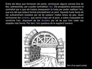 Entre els blocs que formaven els ponts, col·locaven   alguna cornisa fora de lloc; sobresortida, per a poder centralitzar   l’arc.   Els picapedrers aixecaven el contrafort per a que els fusters aixequessin la fusta per poder realitzar l’arc, que era del que estava format principalment un pont. Aquesta fusta havia de ser suficientment resistent per tal de sostenir moltes tones de pes. Quan col·locaven les  cimbres,  que servia d’ajut per al pont, a sobre d’aquestes es construïa l’arc, disposant de les  dovelles  per tal de que l’arc cada cop adaptés més forma. Per tant, l’arc quedava de la següent manera: Arc d’un pont romà 