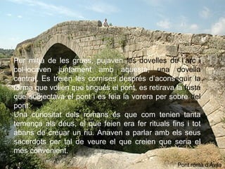 Per mitjà de les grues, pujaven  les dovelles   de l’arc   i  col·locaven juntament amb aquesta,  una dovella  central. Es treien les cornises després d’acons eguir   la  forma que volien que tingués el pont, es retirava la  fusta  que subjectava el pont i es feia la vorera per sobre  del  pont.  Una curiositat dels romans és que com tenien tanta temença als déus, el que feien era fer rituals fins i tot abans de creuar un riu. Anaven a parlar amb els seus sacerdots per tal de veure el que creien que seria el més convenient.  Pont romà d’Àvila 