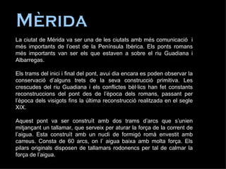 Mèrida La ciutat de Mérida va ser una de les ciutats amb més comunicació  i més importants de l’oest de la Península Ibèrica. Els ponts romans més importants van ser els que estaven a sobre el riu Guadiana i Albarregas. Els trams del inici i final del pont, avui dia encara es poden observar la conservació d’alguns trets de la seva construcció primitiva. Les crescudes del riu Guadiana i els conflictes bèl·lics han fet constants reconstruccions del pont des de l’època dels romans, passant per l’època dels visigots fins la última reconstrucció realitzada en el segle XIX. Aquest pont va ser construït amb dos trams d’arcs que s’unien mitjançant un tallamar, que serveix per aturar la força de la corrent de l’aigua. Esta construït amb un nucli de formigó romà envestit amb carreus. Consta de 60 arcs, on l’ aigua baixa amb molta força. Els pilars originals disposen de tallamars rodonencs per tal de calmar la força de l’aigua.  