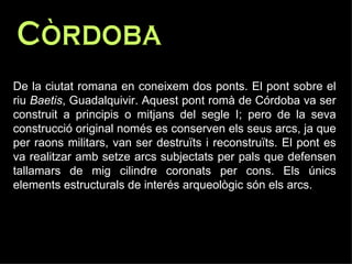 Còrdoba  De la ciutat romana en coneixem dos ponts. El pont sobre el riu  Baetis , Guadalquivir. Aquest pont romà de Córdoba va ser construit a principis o mitjans del segle I; pero de la seva construcció original només es conserven els seus arcs, ja que per raons militars, van ser destruïts i reconstruïts. El pont es va realitzar amb setze arcs subjectats per pals que defensen tallamars de mig cilindre coronats per cons. Els únics elements estructurals de interés arqueològic són els arcs.  