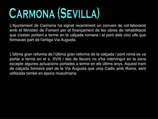 Carmona (Sevilla) L'Ajuntament de Carmona ha signat recentment un conveni de col·laboració amb el Ministeri de Foment per al finançament de les obres de rehabilitació que s'estan portant a terme en la calçada romana i el pont dels cinc ulls que formaven part de l'antiga Via Augusta.  L'última gran reforma de l’última gran reforma de la calçada i pont romà es va portar a terme en el s. XVIII i des de llavors no s'ha intervingut en la zona excepte algunes actuacions portades a terme en els últims anys. Aquest tram de calçada formava part de la Via Augusta que unia Cadis amb Roma, sent utilitzada també en època musulmana.  