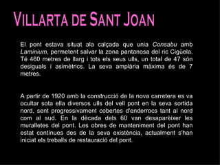 Villarta de Sant Joan El pont estava situat ala calçada que unia  Consabu  amb  Laminium , permetent salvar la zona pantanosa del ric Cigüela. Té 460 metres de llarg i tots els seus ulls, un total de 47 són desiguals i asimètrics. La seva amplària màxima és de 7 metres.  A partir de 1920 amb la construcció de la nova carretera es va ocultar sota ella diversos ulls del vell pont en la seva sortida nord, sent progressivament cobertes d'enderrocs tant al nord com al sud. En la dècada dels 60 van desaparèixer les muralletes del pont. Les obres de manteniment del pont han estat contínues des de la seva existència, actualment s'han iniciat els treballs de restauració del pont. 