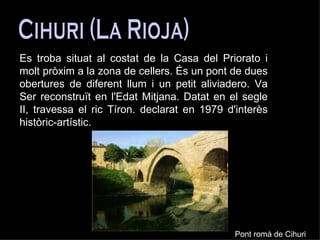 Cihuri (La Rioja) Es troba situat al costat de la Casa del Priorato i molt pròxim a la zona de cellers. És un pont de dues obertures de diferent llum i un petit aliviadero. Va Ser reconstruït en l'Edat Mitjana. Datat en el segle II, travessa el ric Tíron. declarat en 1979 d'interès històric-artístic.   Pont romà de Cihuri 
