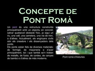 Concepte de  Pont Romà Un  pont  és una estructura construïda principalment amb un objectiu en concret; salvar qualsevol obstacle físic, ja sigui un riu, una vall, una carretera, una via de tren, o d’altres. Actualment, els enginyers civils són els creadors i els dissenyadors dels ponts.  Els ponts estan fets de diversos materials; de formigó, de maçoneria o d’acer principalment, tot i que també se’n troben de metalls, de fusta, de cordes, de canyes de bambú o d’altres de més moderns.  Pont romà d’Asturies 