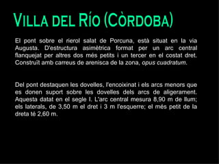 Villa del Río (Còrdoba) El pont sobre el rierol salat de Porcuna, està situat en la via Augusta. D'estructura asimètrica format per un arc central flanquejat per altres dos més petits i un tercer en el costat dret. Construït amb carreus de arenisca de la zona,  opus cuadratum .  Del pont destaquen les dovelles, l'encoixinat i els arcs menors que es donen suport sobre les dovelles dels arcs de aligerament. Aquesta datat en el segle I. L'arc central mesura 8,90 m de llum; els laterals, de 3,50 m el dret i 3 m l'esquerre; el més petit de la dreta té 2,60 m. 