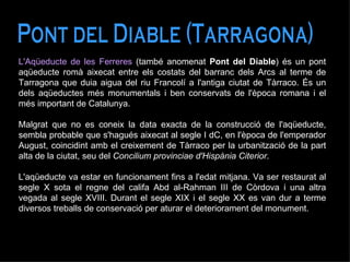 Pont del Diable (Tarragona) L'Aqüeducte de les Ferreres  (també anomenat  Pont del Diable ) és un pont aqüeducte romà aixecat entre els costats del barranc dels Arcs al terme de Tarragona que duia aigua del riu Francolí a l'antiga ciutat de Tàrraco. És un dels aqüeductes més monumentals i ben conservats de l'època romana i el més important de Catalunya. Malgrat que no es coneix la data exacta de la construcció de l'aqüeducte, sembla probable que s'hagués aixecat al segle I dC, en l'època de l'emperador August, coincidint amb el creixement de Tàrraco per la urbanització de la part alta de la ciutat, seu del  Concilium provinciae d'Hispània Citerior . L'aqüeducte va estar en funcionament fins a l'edat mitjana. Va ser restaurat al segle X sota el regne del califa Abd al-Rahman III de Còrdova i una altra vegada al segle XVIII. Durant el segle XIX i el segle XX es van dur a terme diversos treballs de conservació per aturar el deteriorament del monument. 