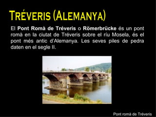 Tréveris (Alemanya) El  Pont Romà de Tréveris  o  Römerbrücke  és un pont romà en la ciutat de Tréveris sobre el ríu Mosela, és el pont més antic d’Alemanya. Les seves piles de pedra daten en el segle II. Pont romà de Tréveris 