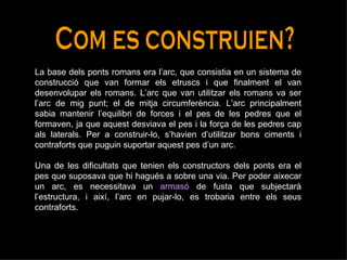 Com es construien? La base dels ponts romans era l’arc, que consistia en un sistema de construcció que van formar els etruscs i que finalment el van desenvolupar els romans. L’arc que van utilitzar els romans va ser l’arc de mig punt; el de mitja circumferència. L’arc principalment sabia mantenir l’equilibri de forces i el pes de les pedres que el formaven, ja que aquest desviava el pes i la força de les pedres cap als laterals. Per a construir-lo, s’havien d’utilitzar bons ciments i contraforts que puguin suportar aquest pes d’un arc.  Una de les dificultats que tenien els constructors dels ponts era el pes que suposava que hi hagués a sobre una via. Per poder aixecar un arc, es necessitava un  armasó   de fusta que subjectarà l’estructura, i així, l’arc en pujar-lo, es trobaria entre els seus contraforts.  