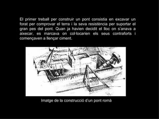 El primer treball per construir un pont consistia en excavar un forat per comprovar el terra i la seva resistència per suportar el gran pes del pont. Quan ja havien decidit el lloc on s’anava a aixecar, es marcava on col·locarien els seus contraforts i començaven a llençar ciment.  Imatge de la construcció d’un pont romà 
