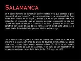 Salamanca En l’ època romana es conserven poques restes, dels que destaca el pont romà amb el seu "verraco",  les seves calçades . La construcció del Pont Romà esta datada en el segle I, encara que no es pot afirmar amb total seguretat, el emperador que va ordenar aquesta construcció es diu que l’emperador que va afirmar la construcció va ser Trajanono. El pont va ser construït per salvar el pas del riu Tormes per la ciutat. Està ubicat en la denominada Ruta de la Plata que unia Mérida amb Astorga.  De la construcció originaria romana es conserven quinze arcs, els mes pròxims a la ciutat. Son arcs de grans de dovelles almohadilles. Els altres onze arcs, hi han hagut varies reconstruccions. En 1613 va ser reparat segons el projecto de Juan de Alvarado, y en 1677 es van reconstruir els arcs destrossats per causa de la riada de San Policarpo en 1626. 