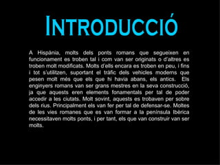 Introducció A Hispània, molts dels ponts romans que segueixen en funcionament es troben tal i com van ser originats o d’altres es troben molt modificats. Molts d’ells encara es troben en peu, i fins i tot s’utilitzen, suportant el tràfic dels vehicles moderns que pesen molt més que els que hi havia abans, els antics.  Els enginyers romans van ser grans mestres en la seva construcció, ja que aquests eren elements fonamentals per tal de poder accedir a les ciutats. Molt sovint, aquests es trobaven per sobre dels rius. Principalment els van fer per tal de defensar-se. Moltes de les vies romanes que es van formar a la península Ibèrica necessitaven molts ponts, i per tant, els que van construir van ser molts.  