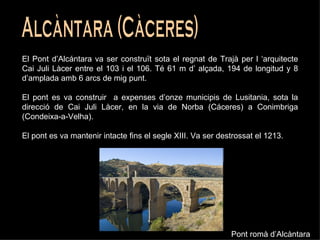 Alcàntara (Càceres) El Pont d’Alcántara va ser construït sota el regnat de Trajà per l ‘arquitecte Cai Juli Làcer entre el 103 i el 106. Té 61 m d’ alçada, 194 de longitud y 8 d’amplada amb 6 arcs de mig punt.  El pont es va construir  a expenses d’onze municipis de Lusitania, sota la direcció de Cai Juli Làcer, en la via de Norba (Cáceres) a Conimbriga (Condeixa-a-Velha). El pont es va mantenir intacte fins el segle XIII. Va ser destrossat el 1213. Pont romà d’Alcàntara 