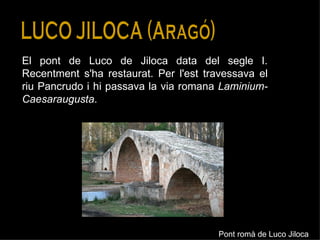 LUCO JILOCA (Aragó) El pont de Luco de Jiloca data del segle I. Recentment s'ha restaurat. Per l'est travessava el riu Pancrudo i hi passava la via romana  Laminium-Caesaraugusta . Pont romà de Luco Jiloca 