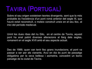 Tavira (Portugal) Sobre el seu origen existeixen teories divergents, sent que la més probable és l'existència d'un pont romà anterior del segle III, que haurà estat reconstruït, o mateix construït uneix en el seu lloc, al inici del període medieval.  Unint les dues ribes del riu Gilo,  en el centre de Tavira, aquest pont ha anat patint diverses alteracions al llarg dels segles, romanent en el segle XVII amb el seu aspecte actual.  Des de 1989, quan van tenir lloc grans inundacions, el pont va passar a ser per als vianants. Avui en dia és punt de passatge obligatòria per la seva bellesa i asimetria, concedint un bonic paisatge de la ciutat de Tavira. 