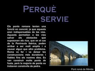 Perquè  servien? Els ponts romans tenien una funció en concret, ja que aquests eren indispensables de les vies. Aquests permetien a les vies salvar els obstacles que suposaven els rius, que en el cas de la Península Ibèrica, poden arribar a ser molt amplis i a causar algun que altre problema. Roma va fer i va deixar les construccions més duradores i fiables fins els nostres dies. Es van construir molts ponts de fusta, però la majoria de ponts es trobaven construïts de pedra.  Pont romà de Mèrida 