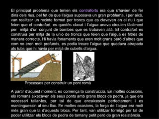 El principal problema que tenien els  contraforts  era que s’havien de fer dins dels rius, pel fet de que l’aigua suposava un gran problema, i per això, van realitzar un recinte format per troncs que es clavaven en el riu i que feien que el contrafort, es quedés clavat i l’aigua anava circulen fàcilment per  mitjà d’un conjunt de bombes que es trobaven allà. El contrafort es construïa per mitjà de la unió de troncs que feien que l’aigua es filtrés de manera correcte. Hi havia fonaments que eren molt grans però d’altres que com no eren molt profunds, es podia treure l’aigua que quedava atrapada als tubs que hi havia per mitjà de cubells d’aigua.  A partir d’aquest moment, es comença la construcció. En moltes ocasions, els romans aixecaven els seus ponts amb grans blocs de pedra, ja que era necessari tallar-los, per tal de que encaixessin perfectament i es mantinguessin al seu lloc. En moltes ocasions, la força de l’aigua era molt més gran que la d’aquests blocs. Per tant, van utilitzar formigó per tal de poder utilitzar els blocs de pedra de tamany petit però de gran resistència.  Processos per construir un pont romà 