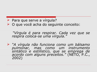  Para que serve a vírgula? 
 O que você acha do seguinte conceito: 
“Vírgula é para respirar. Cada vez que se 
respira coloca-se uma vírgula.” 
 “A vírgula não funciona como um bálsamo 
pulmonar, mas como um instrumento 
sintático e estilístico, que se emprega de 
acordo com alguns preceitos.” (NETO, P.C., 
2002) 
 